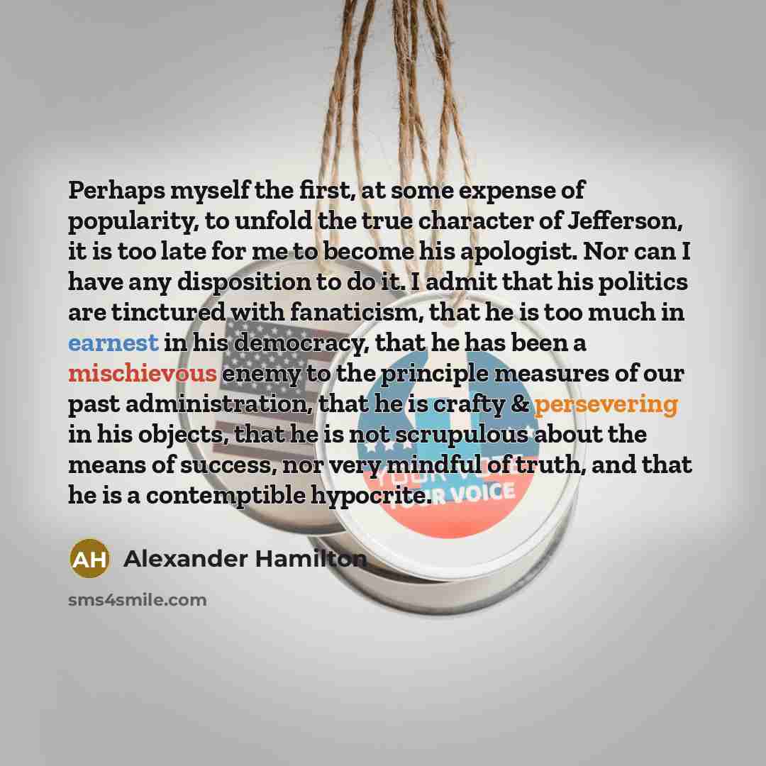 “Perhaps myself the first, at some expense of popularity, to unfold the true character of Jefferson, it is too late for me to become his apologist. Nor can I have any disposition to do it. I admit that his politics are tinctured with fanaticism, that he is too much in earnest in his democracy, that…” quote by Alexander Hamilton