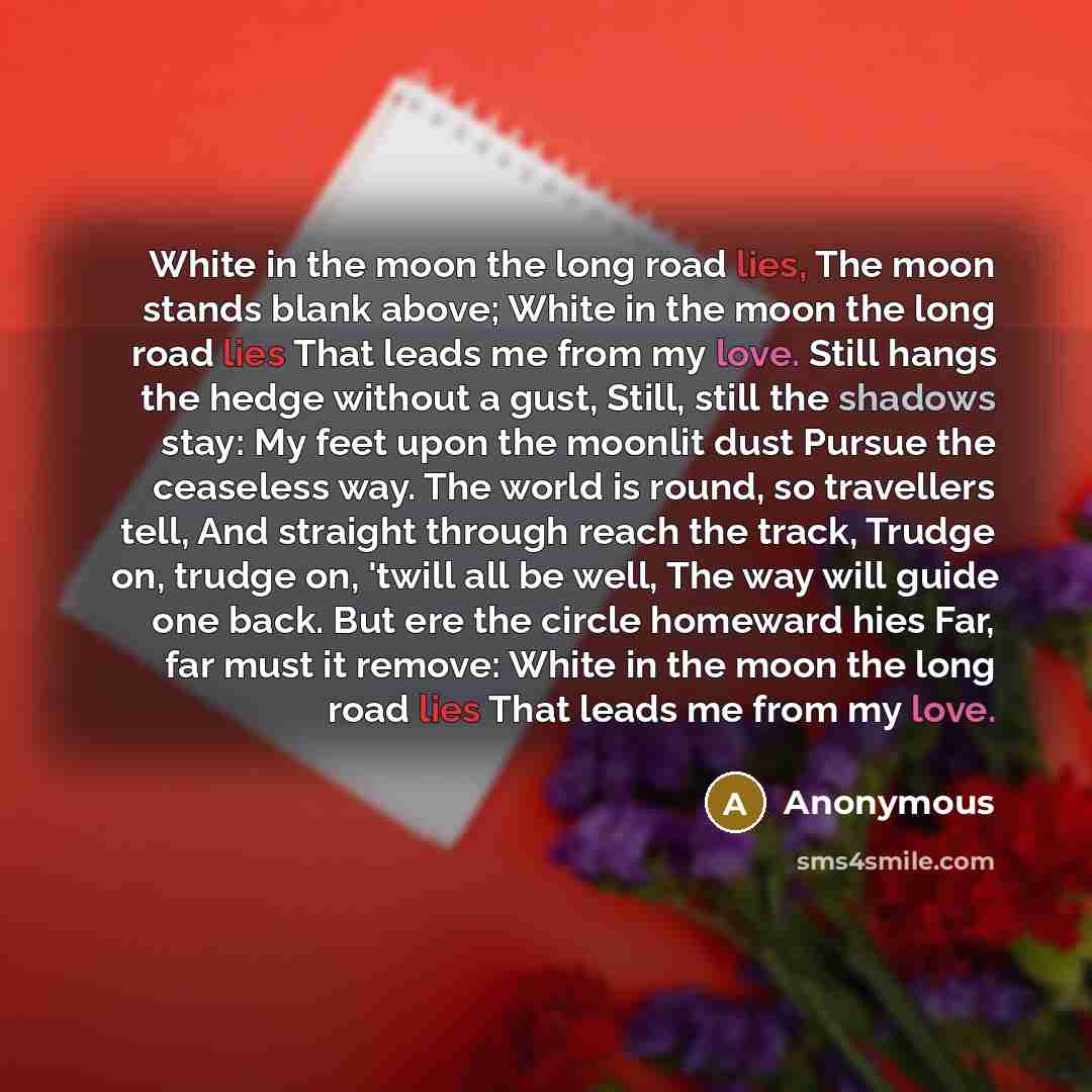 “White in the moon the long road lies, The moon stands blank above; White in the moon the long road lies That leads me from my love. Still hangs the hedge without a gust, Still, still the shadows stay: My feet upon the moonlit dust Pursue the ceaseless way. The world is round, so travellers tell…” quote by Anonymous
