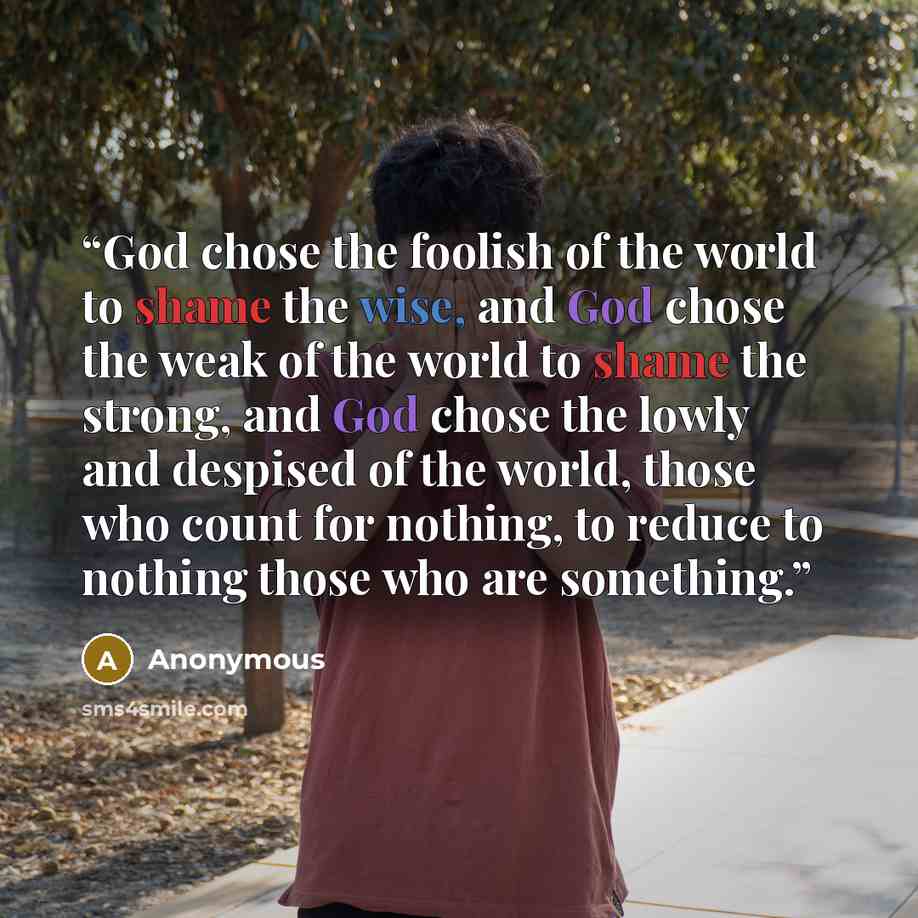 “God chose the foolish of the world to shame the wise, and God chose the weak of the world to shame the strong, and God chose the lowly and despised of the world, those who count for nothing, to reduce to nothing those who are something.” quote by Anonymous