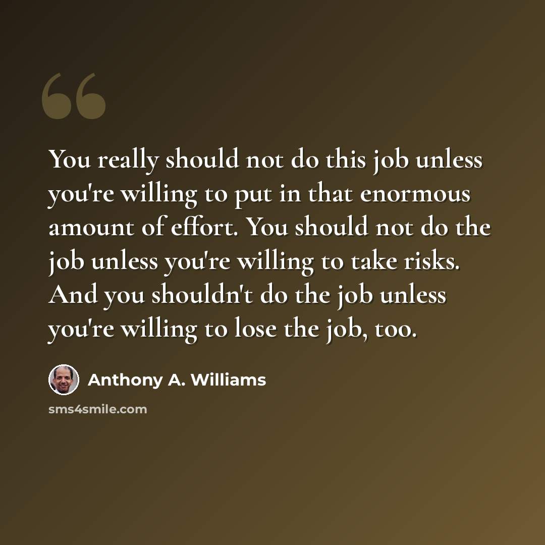 “You really should not do this job unless you're willing to put in that enormous amount of effort. You should not do the job unless you're willing to take risks. And you shouldn't do the job unless you're willing to lose the job, too.” quote by Anthony A. Williams