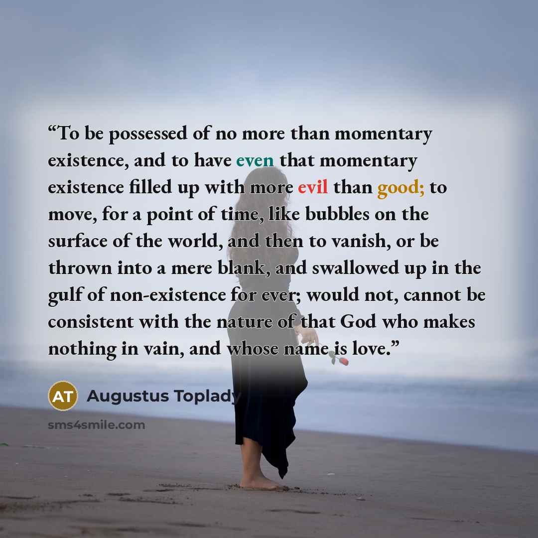 “To be possessed of no more than momentary existence, and to have even that momentary existence filled up with more evil than good; to move, for a point of time, like bubbles on the surface of the world, and then to vanish, or be thrown into a mere blank, and swallowed up in the gulf of…” quote by Augustus Toplady