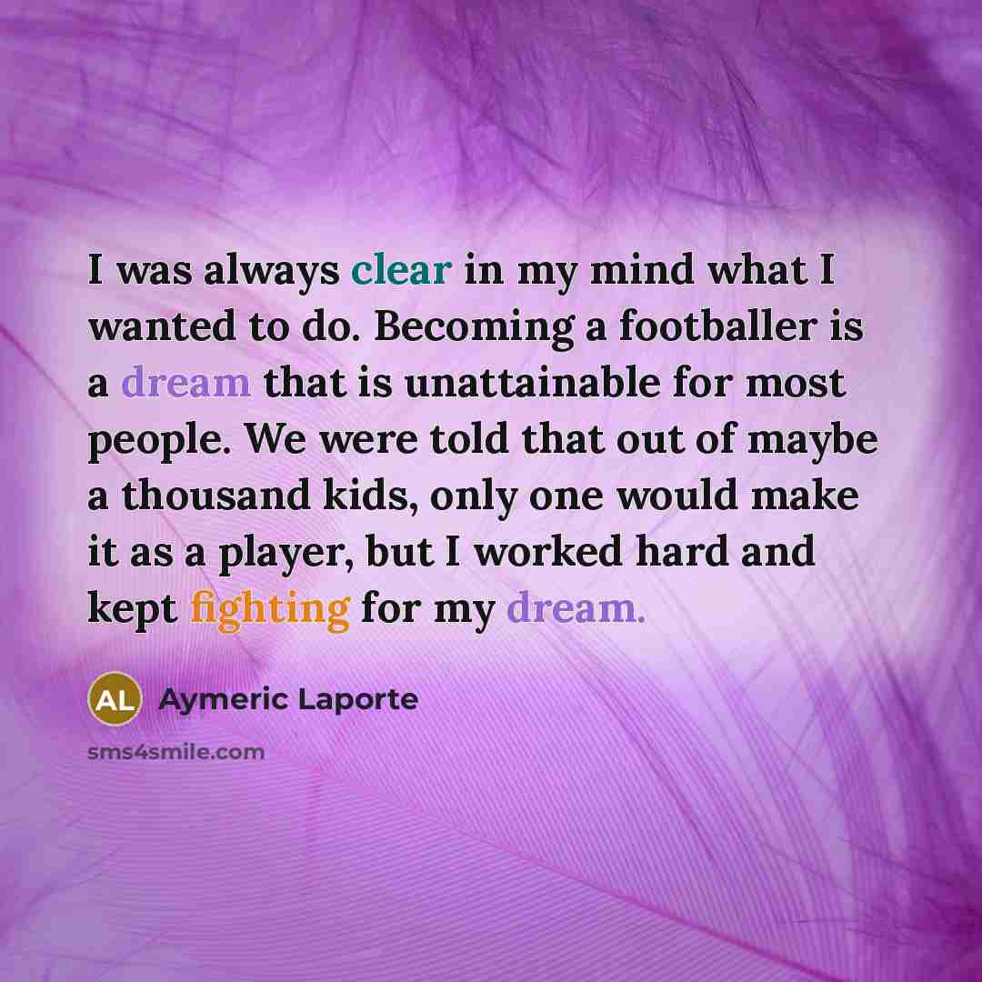 “I was always clear in my mind what I wanted to do. Becoming a footballer is a dream that is unattainable for most people. We were told that out of maybe a thousand kids, only one would make it as a player, but I worked hard and kept fighting for my dream.” quote by Aymeric Laporte