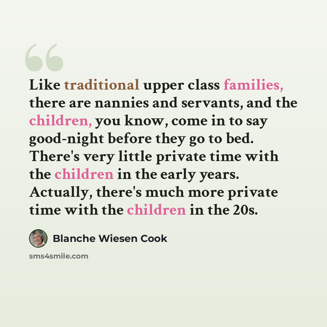 “Like traditional upper class families, there are nannies and servants, and the children, you know, come in to say good-night before they go to bed. There's very little private time with the children in the early years. Actually, there's much more private time with the children in the 20s.” quote by Blanche Wiesen Cook