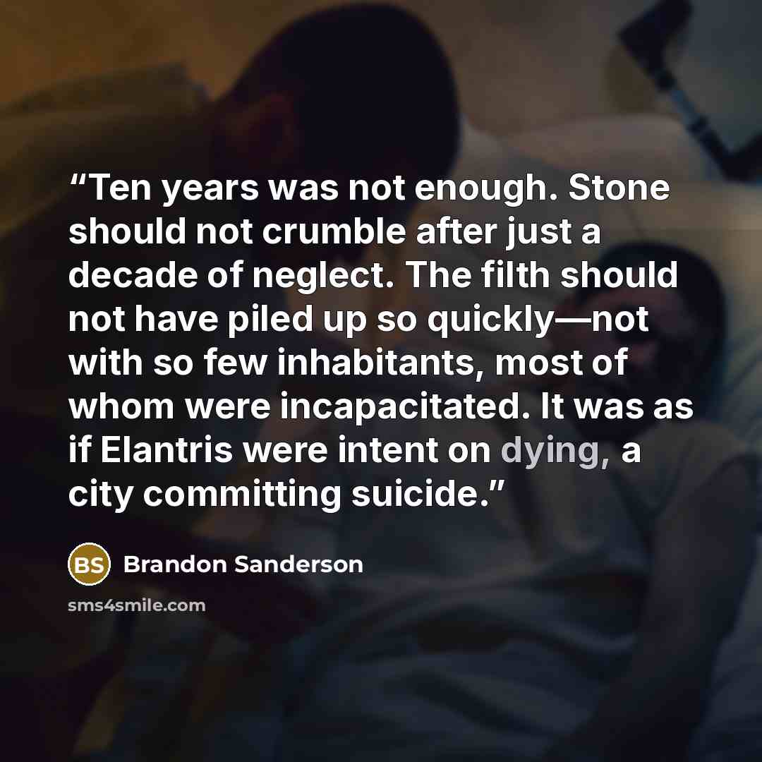 “Ten years was not enough. Stone should not crumble after just a decade of neglect. The filth should not have piled up so quickly—not with so few inhabitants, most of whom were incapacitated. It was as if Elantris were intent on dying, a city committing suicide.” quote by Brandon Sanderson