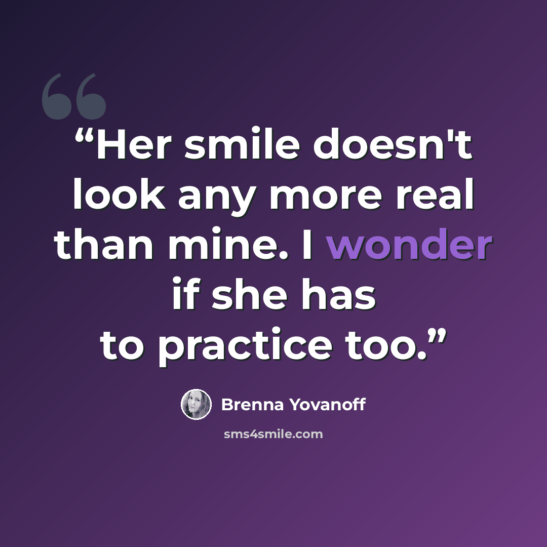 “Her smile doesn't look any more real than mine. I wonder if she has to practice too.” quote by Brenna Yovanoff
