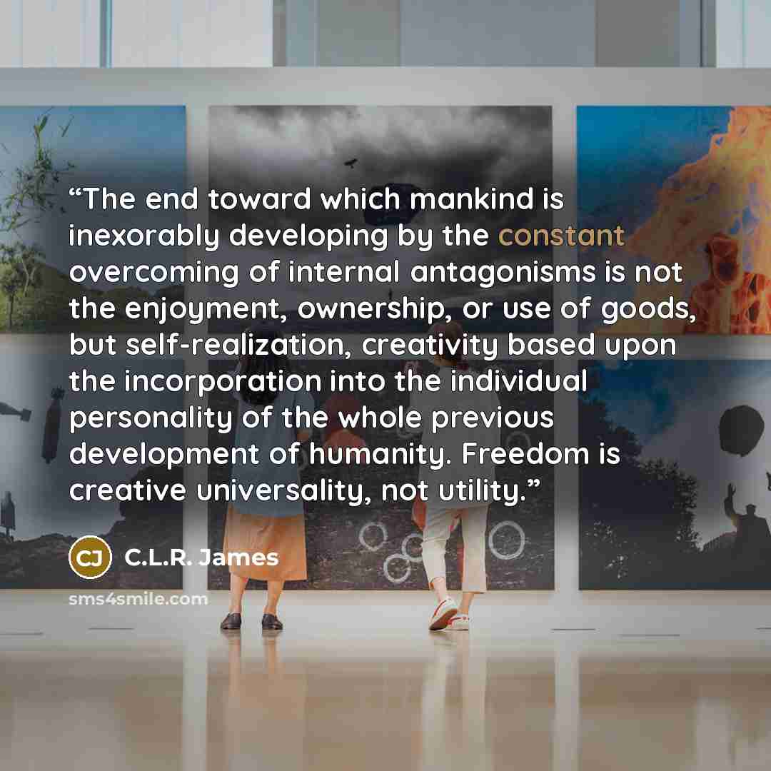 “The end toward which mankind is inexorably developing by the constant overcoming of internal antagonisms is not the enjoyment, ownership, or use of goods, but self-realization, creativity based upon the incorporation into the individual personality of the whole previous development of humanity…” quote by C.L.R. James