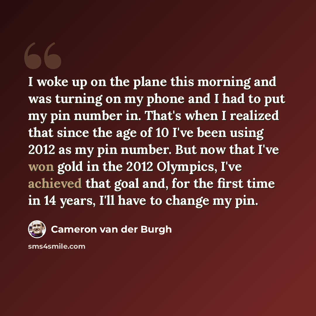 “I woke up on the plane this morning and was turning on my phone and I had to put my pin number in. That's when I realized that since the age of 10 I've been using 2012 as my pin number. But now that I've won gold in the 2012 Olympics, I've achieved that goal and, for the first time in 14 years…” quote by Cameron van der Burgh