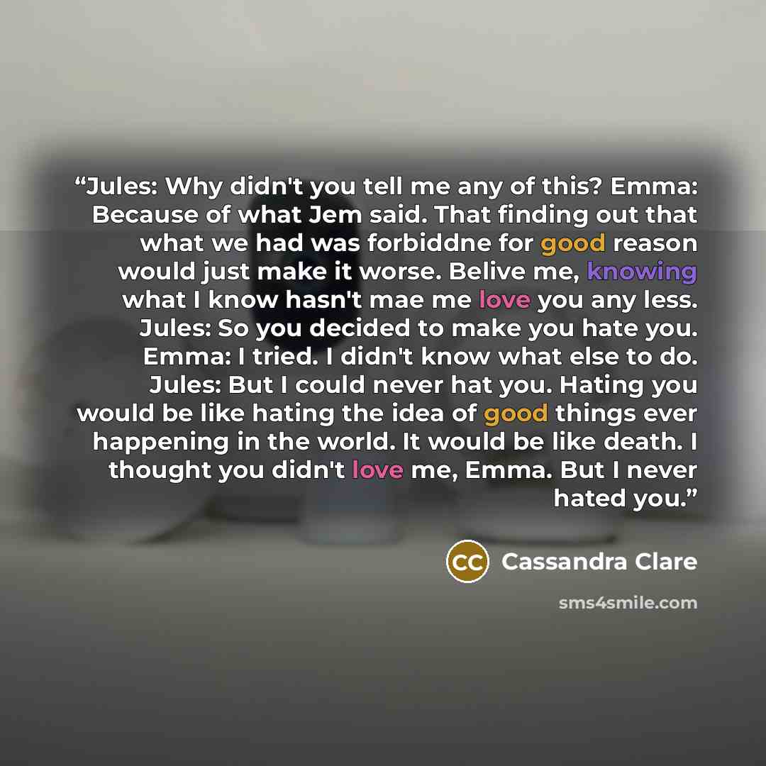 “Jules: Why didn't you tell me any of this? Emma: Because of what Jem said. That finding out that what we had was forbiddne for good reason would just make it worse. Belive me, knowing what I know hasn't mae me love you any less. Jules: So you decided to make you hate you. Emma: I tried. I didn't…” quote by Cassandra Clare