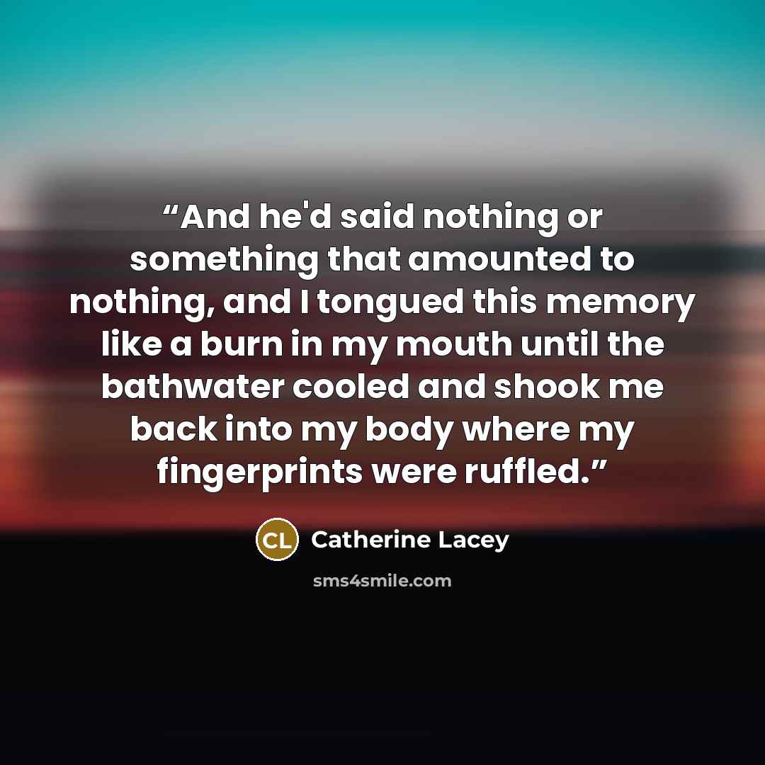 “And he'd said nothing or something that amounted to nothing, and I tongued this memory like a burn in my mouth until the bathwater cooled and shook me back into my body where my fingerprints were ruffled.” quote by Catherine Lacey