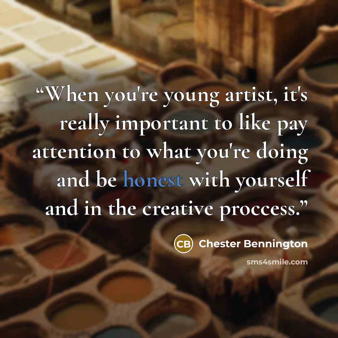 “When you're young artist, it's really important to like pay attention to what you're doing and be honest with yourself and in the creative proccess.” quote by Chester Bennington