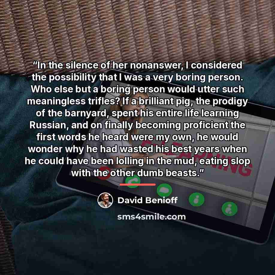 “In the silence of her nonanswer, I considered the possibility that I was a very boring person. Who else but a boring person would utter such meaningless trifles? If a brilliant pig, the prodigy of the barnyard, spent his entire life learning Russian, and on finally becoming proficient the first…” quote by David Benioff