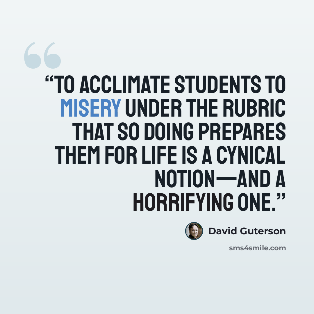 “To acclimate students to misery under the rubric that so doing prepares them for life is a cynical notion—and a horrifying one.” quote by David Guterson