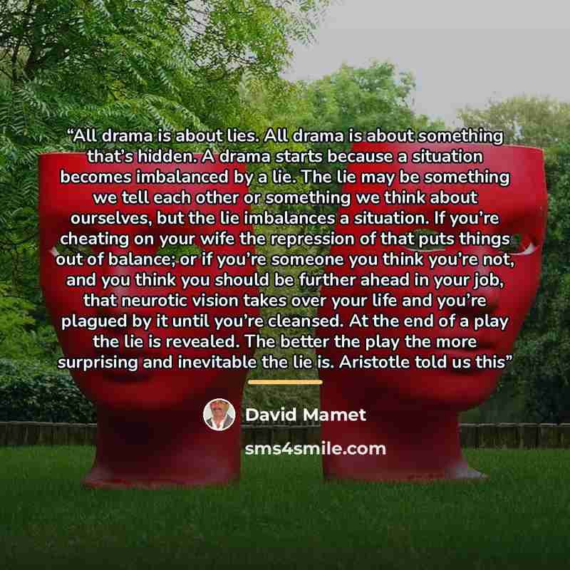 “All drama is about lies. All drama is about something that’s hidden. A drama starts because a situation becomes imbalanced by a lie. The lie may be something we tell each other or something we think about ourselves, but the lie imbalances a situation. If you’re cheating on your wife the repression…” quote by David Mamet