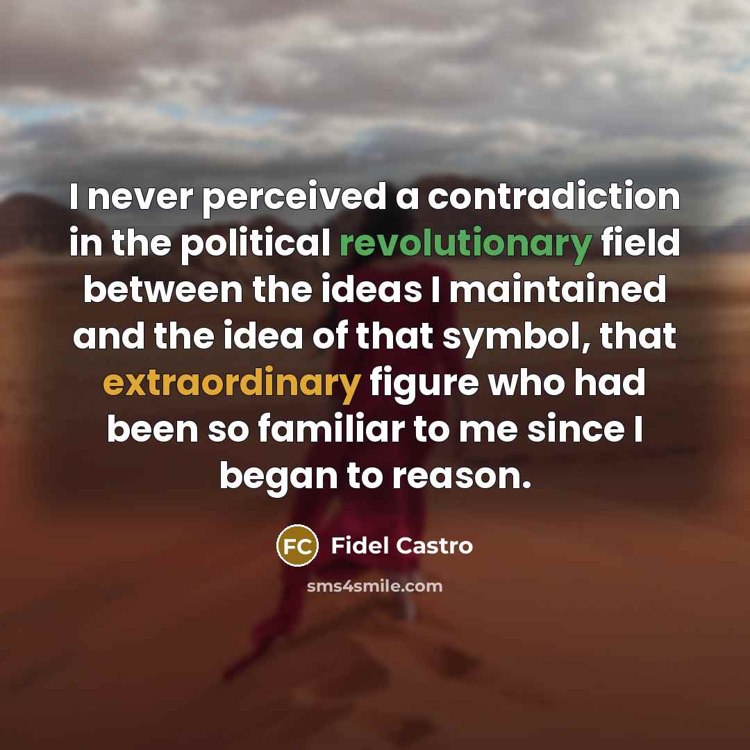 “I never perceived a contradiction in the political revolutionary field between the ideas I maintained and the idea of that symbol, that extraordinary figure who had been so familiar to me since I began to reason.” quote by Fidel Castro