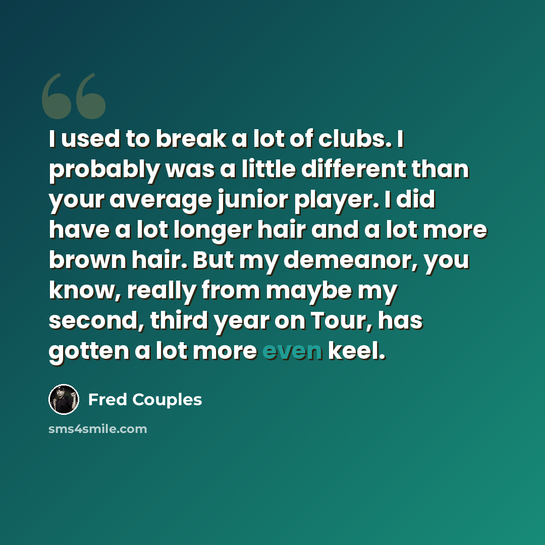 “I used to break a lot of clubs. I probably was a little different than your average junior player. I did have a lot longer hair and a lot more brown hair. But my demeanor, you know, really from maybe my second, third year on Tour, has gotten a lot more even keel.” quote by Fred Couples