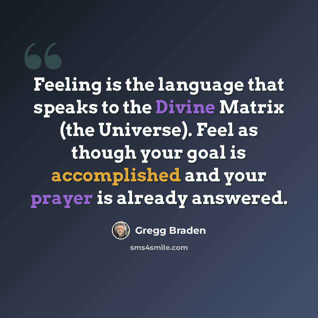 “Feeling is the language that speaks to the Divine Matrix (the Universe). Feel as though your goal is accomplished and your prayer is already answered.” quote by Gregg Braden