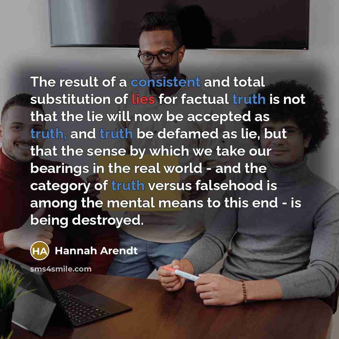 “The result of a consistent and total substitution of lies for factual truth is not that the lie will now be accepted as truth, and truth be defamed as lie, but that the sense by which we take our bearings in the real world - and the category of truth versus falsehood is among the mental means to…” quote by Hannah Arendt