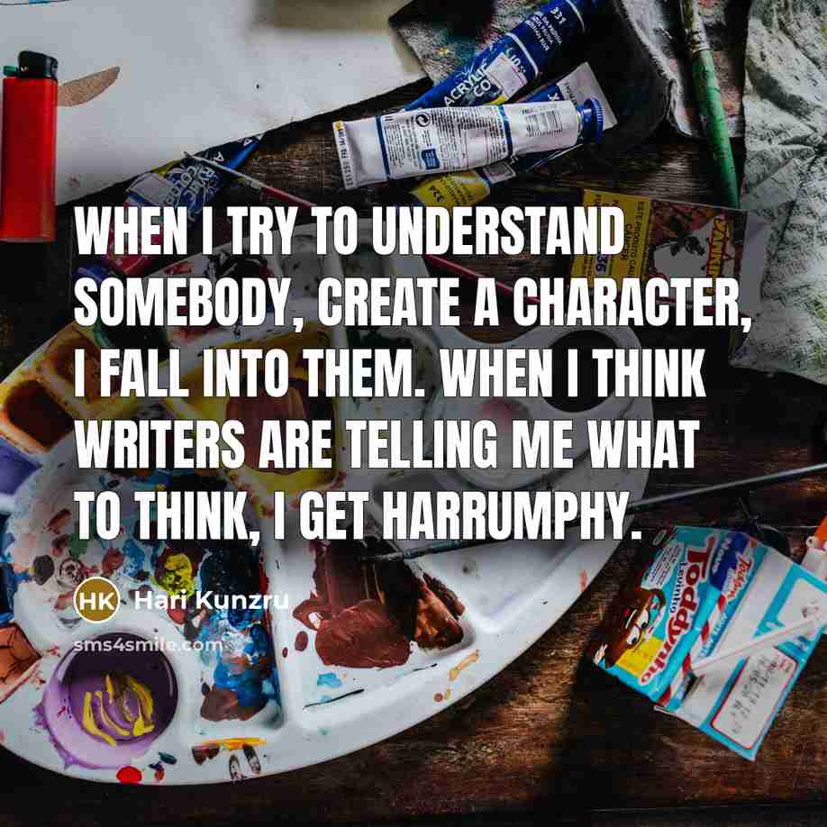 “When I try to understand somebody, create a character, I fall into them. When I think writers are telling me what to think, I get harrumphy.” quote by Hari Kunzru