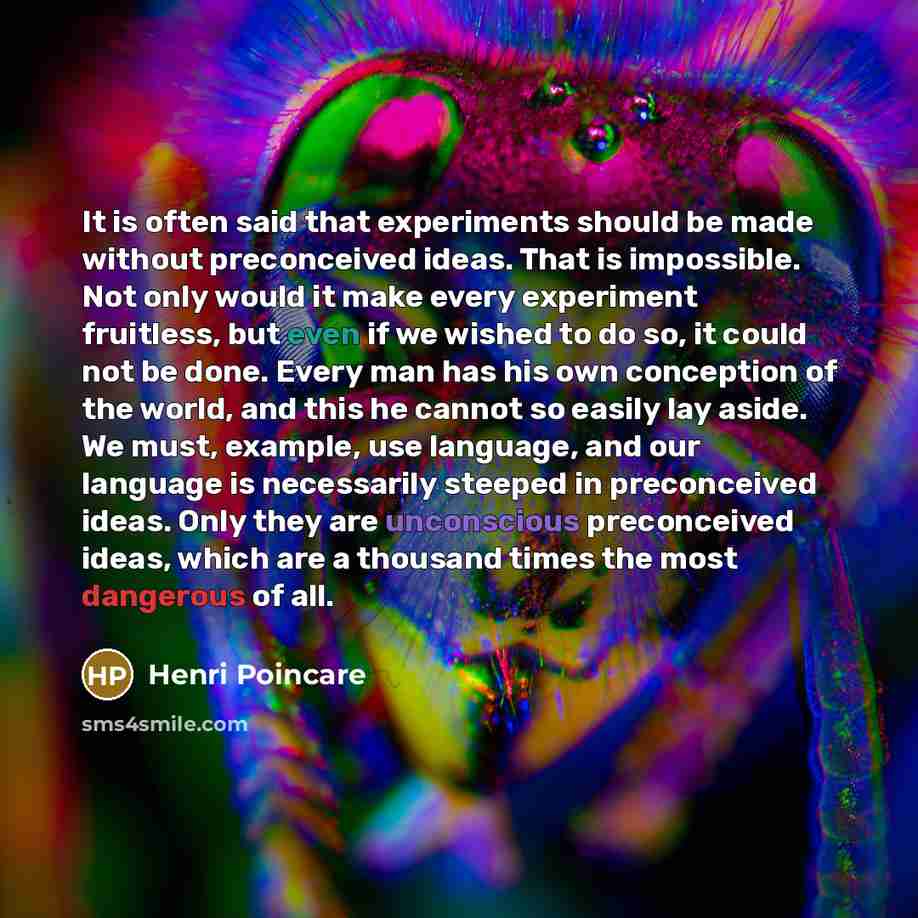 “It is often said that experiments should be made without preconceived ideas. That is impossible. Not only would it make every experiment fruitless, but even if we wished to do so, it could not be done. Every man has his own conception of the world, and this he cannot so easily lay aside. We must…” quote by Henri Poincare