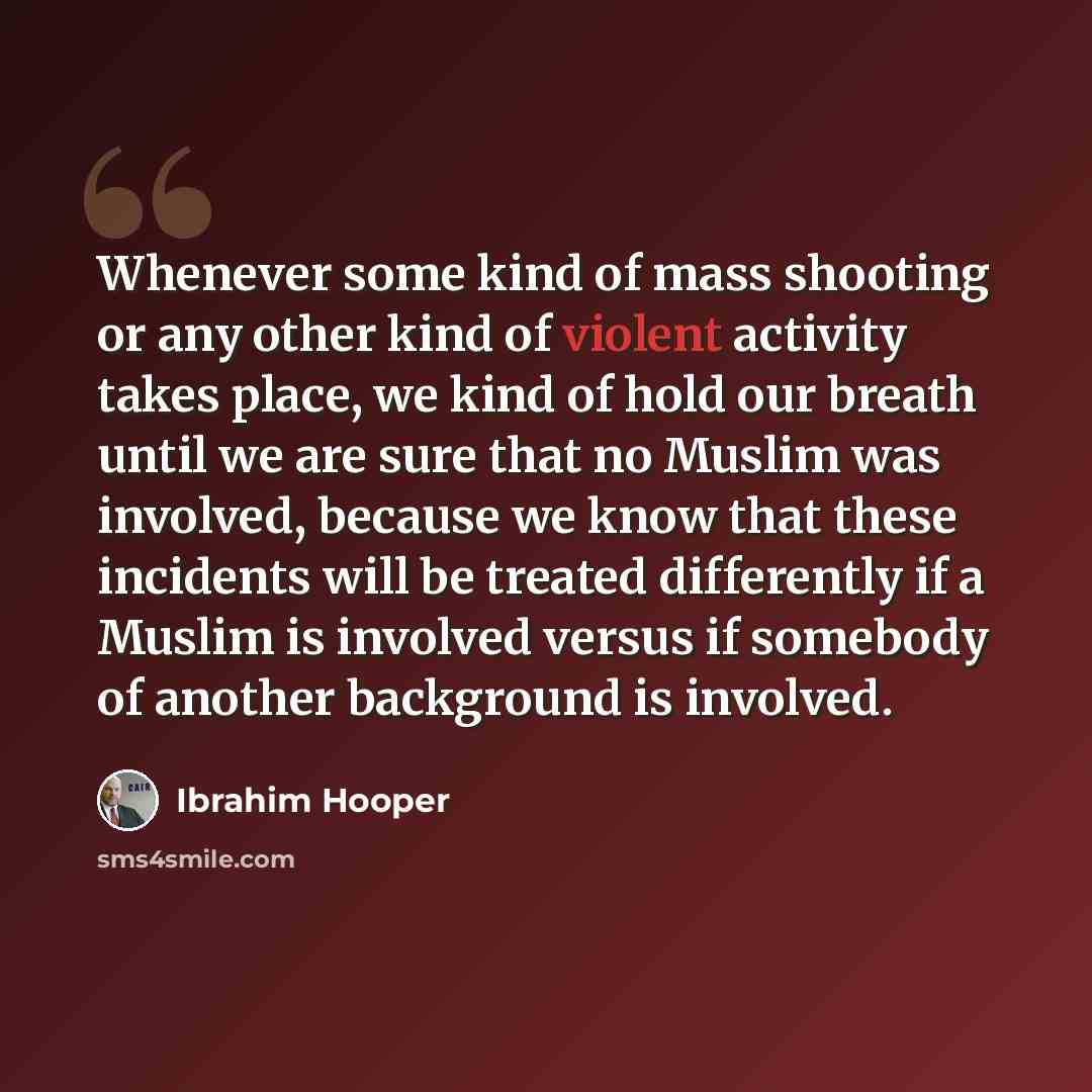 “Whenever some kind of mass shooting or any other kind of violent activity takes place, we kind of hold our breath until we are sure that no Muslim was involved, because we know that these incidents will be treated differently if a Muslim is involved versus if somebody of another background is…” quote by Ibrahim Hooper