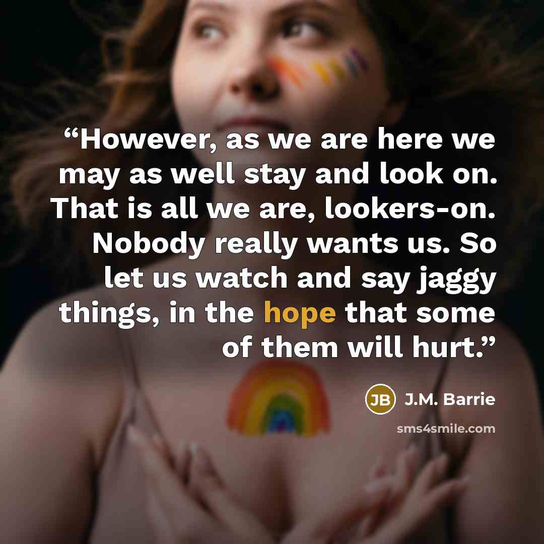 “However, as we are here we may as well stay and look on. That is all we are, lookers-on. Nobody really wants us. So let us watch and say jaggy things, in the hope that some of them will hurt.” quote by J.M. Barrie