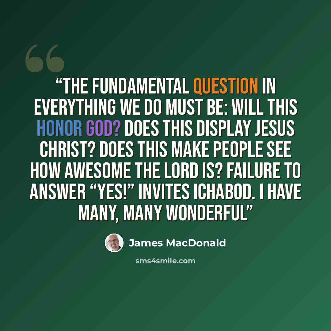 “The fundamental question in everything we do must be: Will this honor God? Does this display Jesus Christ? Does this make people see how awesome the LORD is? Failure to answer “Yes!” invites Ichabod. I have many, many wonderful” quote by James MacDonald