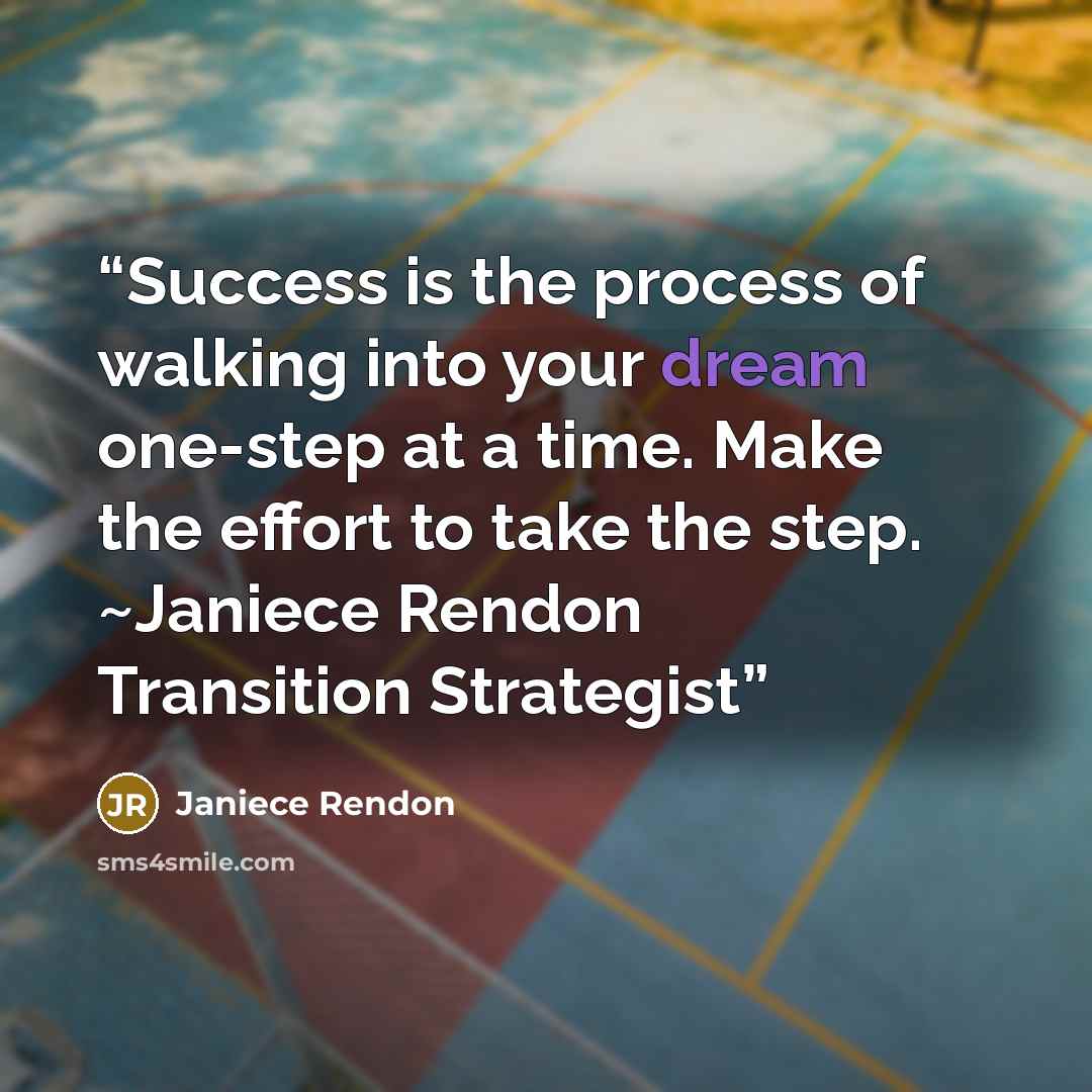 “Success is the process of walking into your dream one-step at a time. Make the effort to take the step. ~Janiece Rendon Transition Strategist” quote by Janiece Rendon