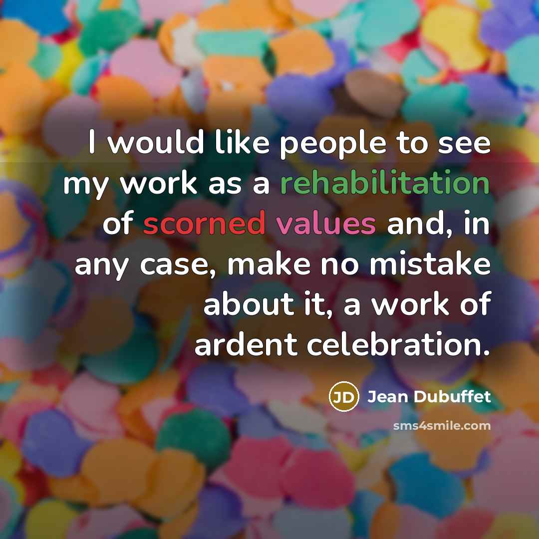 “I would like people to see my work as a rehabilitation of scorned values and, in any case, make no mistake about it, a work of ardent celebration.” quote by Jean Dubuffet