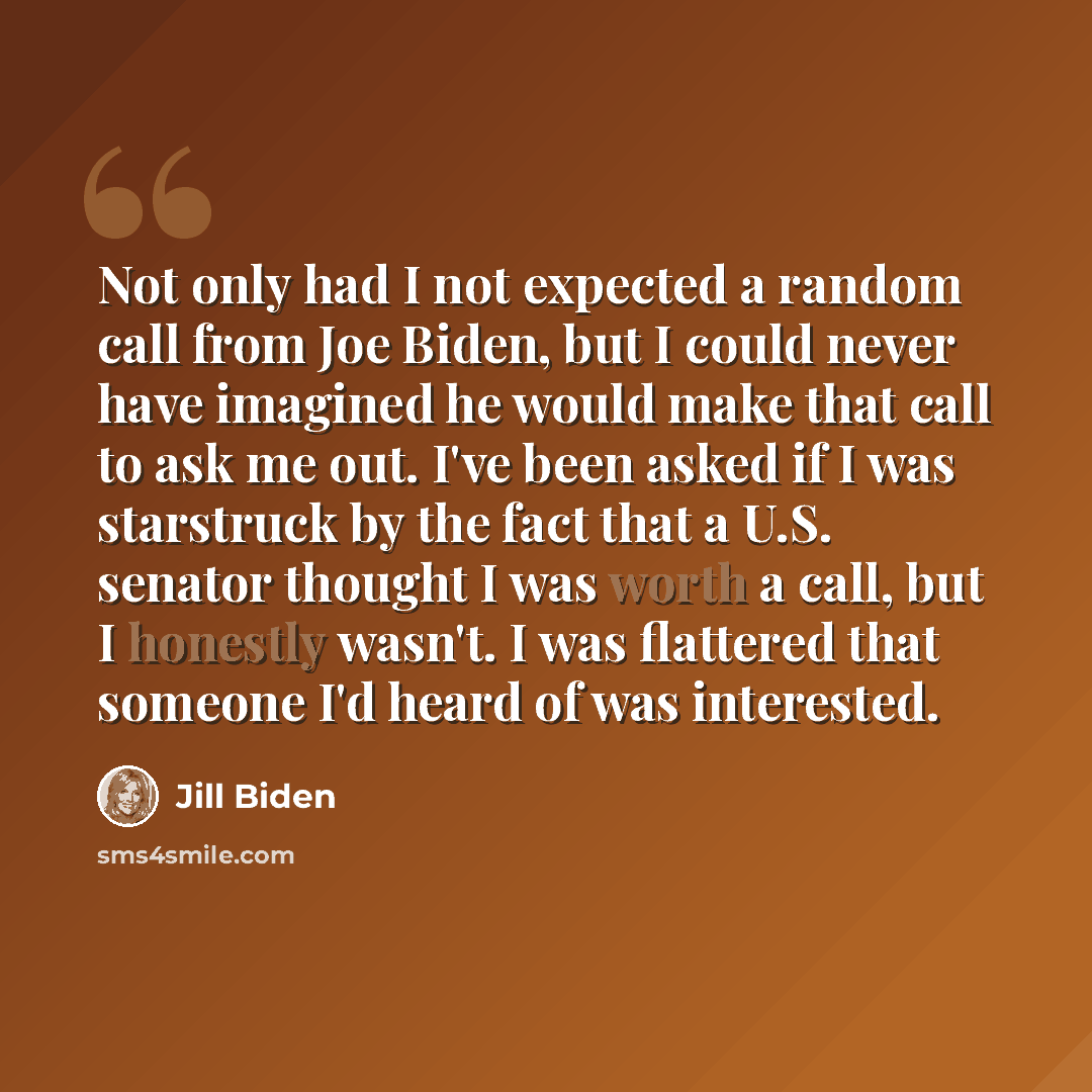 “Not only had I not expected a random call from Joe Biden, but I could never have imagined he would make that call to ask me out. I've been asked if I was starstruck by the fact that a U.S. senator thought I was worth a call, but I honestly wasn't. I was flattered that someone I'd heard of was…” quote by Jill Biden