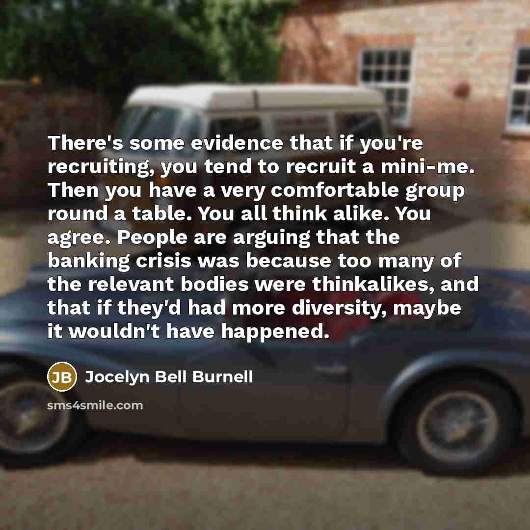 “There's some evidence that if you're recruiting, you tend to recruit a mini-me. Then you have a very comfortable group round a table. You all think alike. You agree. People are arguing that the banking crisis was because too many of the relevant bodies were thinkalikes, and that if they'd had more…” quote by Jocelyn Bell Burnell