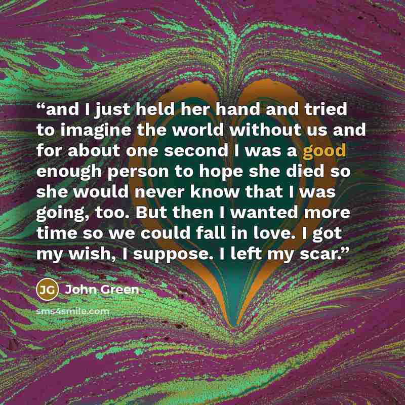 “and I just held her hand and tried to imagine the world without us and for about one second I was a good enough person to hope she died so she would never know that I was going, too. But then I wanted more time so we could fall in love. I got my wish, I suppose. I left my scar.” quote by John Green