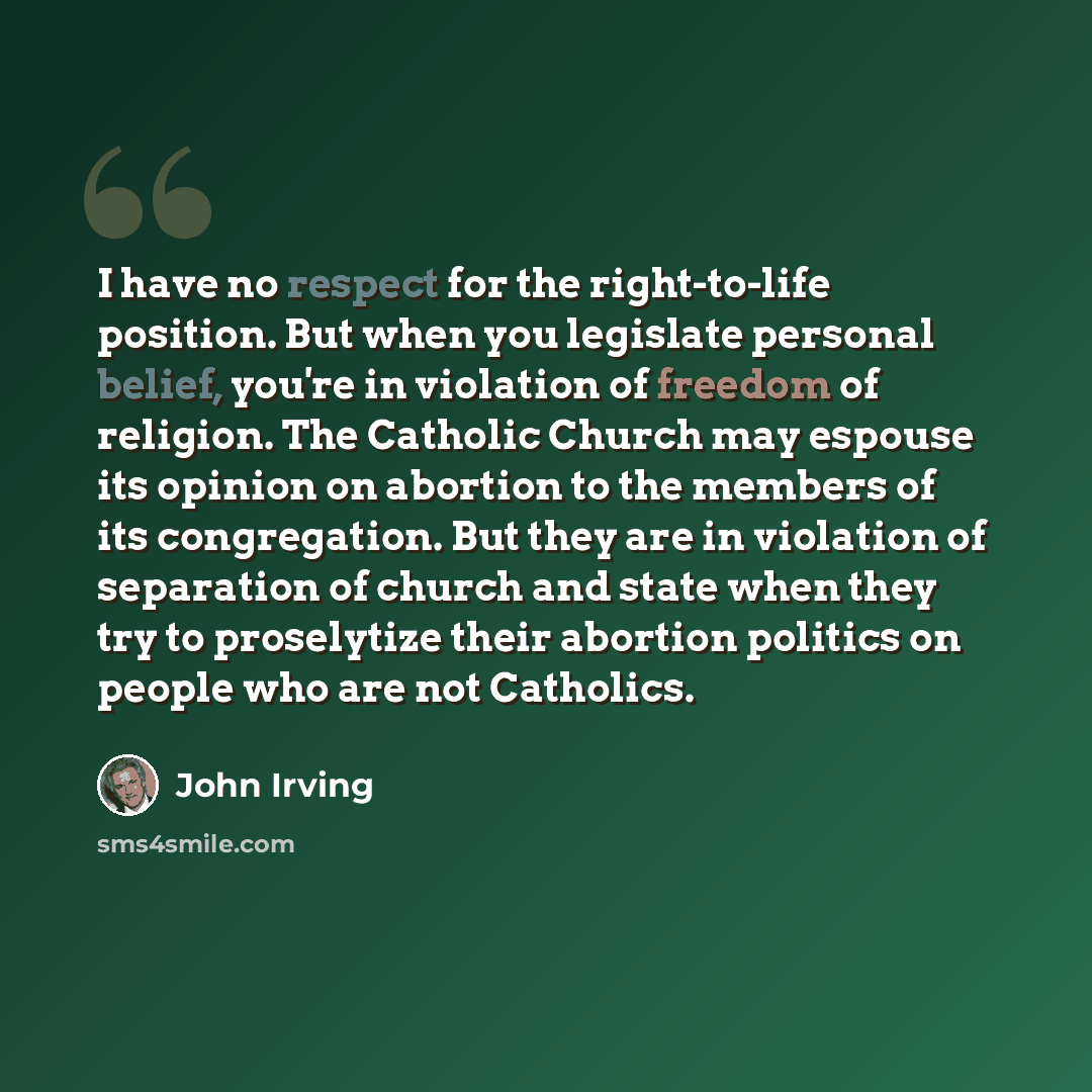 “I have no respect for the right-to-life position. But when you legislate personal belief, you're in violation of freedom of religion. The Catholic Church may espouse its opinion on abortion to the members of its congregation. But they are in violation of separation of church and state when they…” quote by John Irving