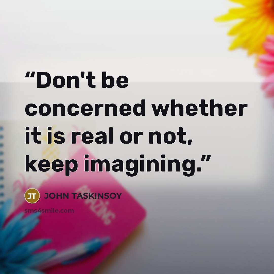 “Don't be concerned whether it is real or not, keep imagining.” quote by John Taskinsoy
