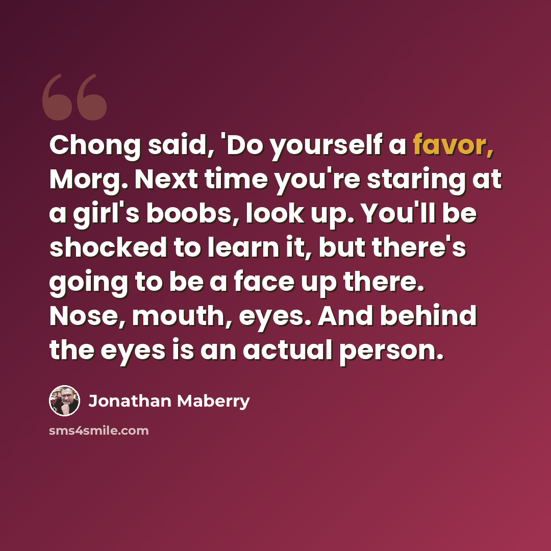 “Chong said, 'Do yourself a favor, Morg. Next time you're staring at a girl's boobs, look up. You'll be shocked to learn it, but there's going to be a face up there. Nose, mouth, eyes. And behind the eyes is an actual person.” quote by Jonathan Maberry