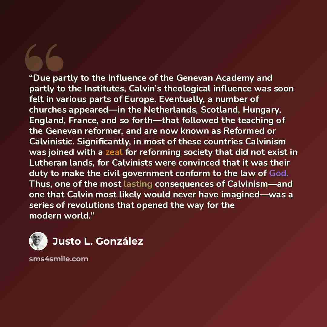 “Due partly to the influence of the Genevan Academy and partly to the Institutes, Calvin’s theological influence was soon felt in various parts of Europe. Eventually, a number of churches appeared—in the Netherlands, Scotland, Hungary, England, France, and so forth—that followed the teaching of the…” quote by Justo L. González