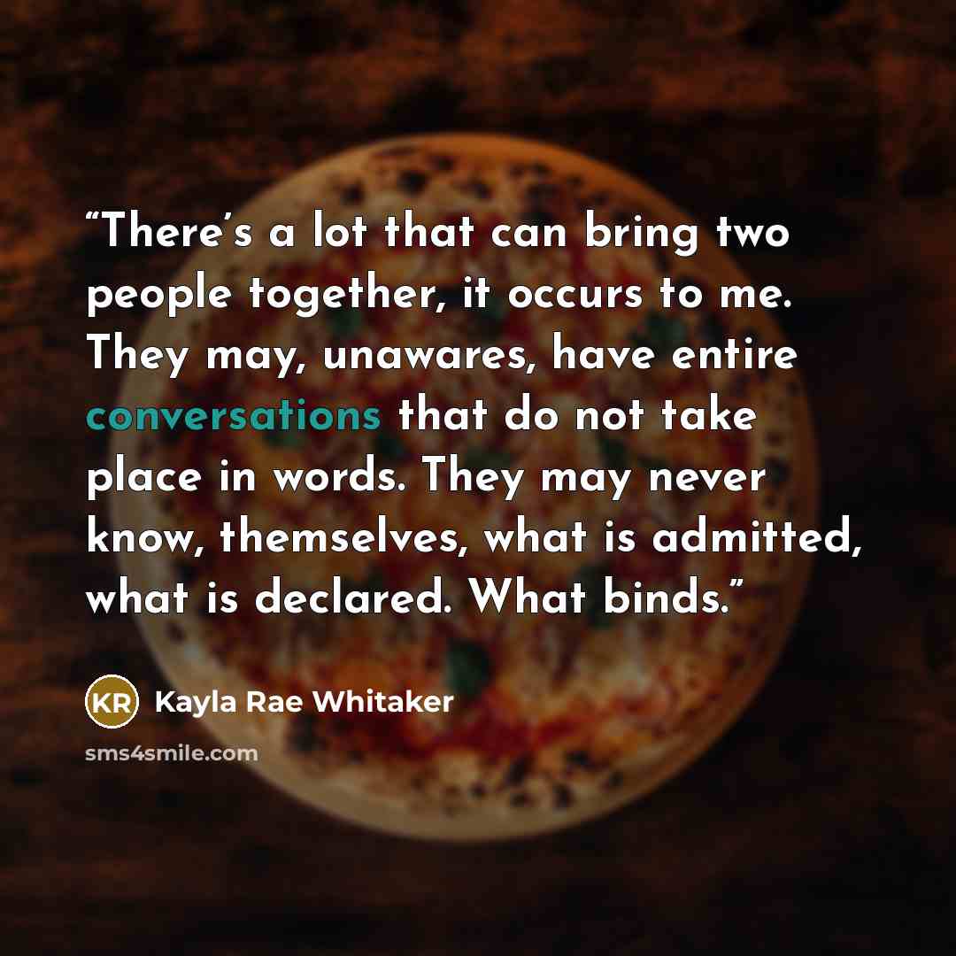 “There’s a lot that can bring two people together, it occurs to me. They may, unawares, have entire conversations that do not take place in words. They may never know, themselves, what is admitted, what is declared. What binds.” quote by Kayla Rae Whitaker