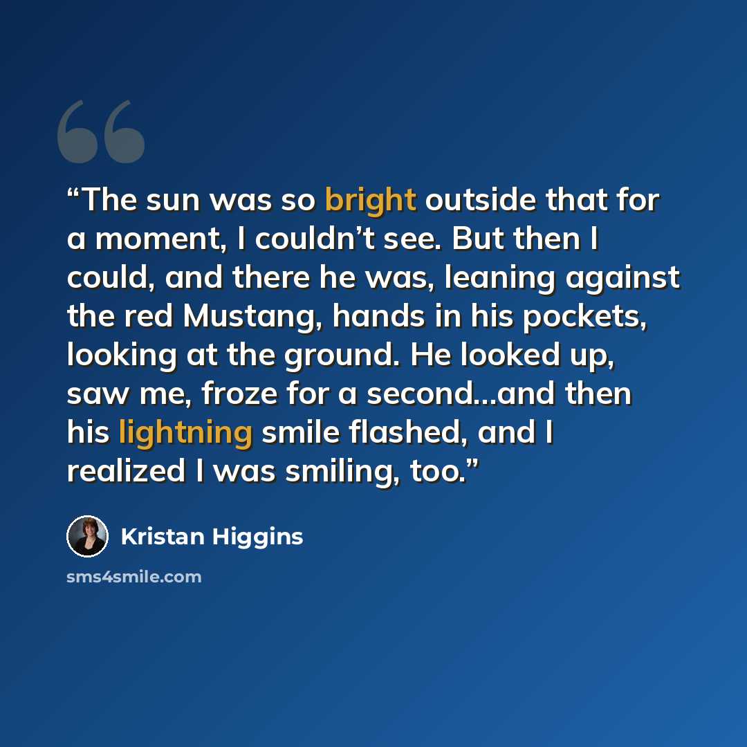 “The sun was so bright outside that for a moment, I couldn’t see. But then I could, and there he was, leaning against the red Mustang, hands in his pockets, looking at the ground. He looked up, saw me, froze for a second…and then his lightning smile flashed, and I realized I was smiling, too.” quote by Kristan Higgins