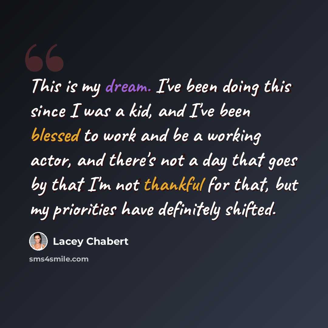 “This is my dream. I've been doing this since I was a kid, and I've been blessed to work and be a working actor, and there's not a day that goes by that I'm not thankful for that, but my priorities have definitely shifted.” quote by Lacey Chabert