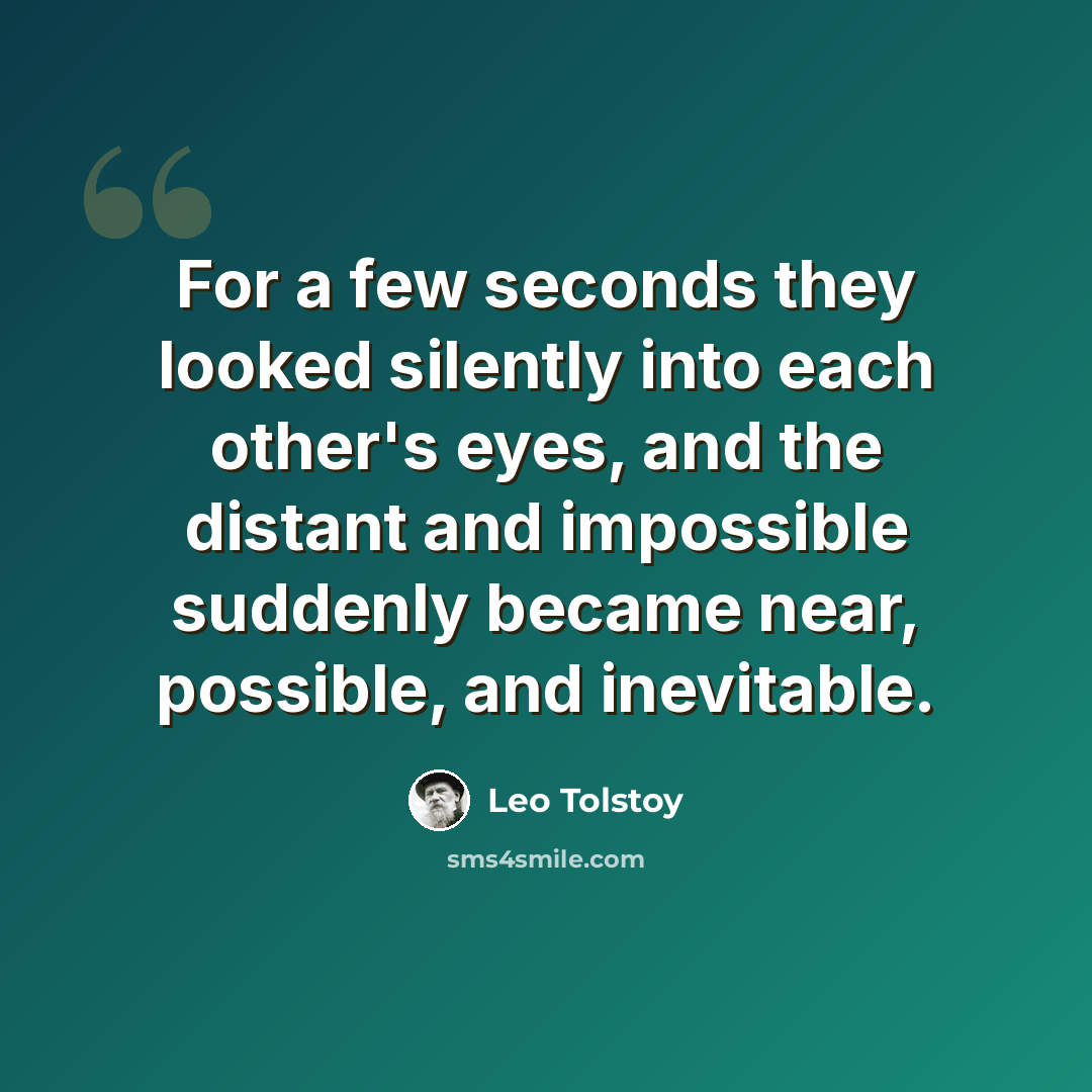 “For a few seconds they looked silently into each other's eyes, and the distant and impossible suddenly became near, possible, and inevitable.” quote by Leo Tolstoy