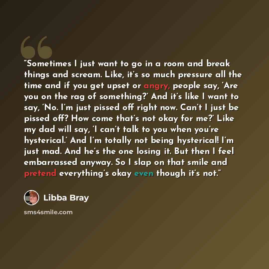 “Sometimes I just want to go in a room and break things and scream. Like, it’s so much pressure all the time and if you get upset or angry, people say, ‘Are you on the rag of something?’ And it’s like I want to say, ‘No. I’m just pissed off right now. Can’t I just be pissed off? How come that’s not…” quote by Libba Bray