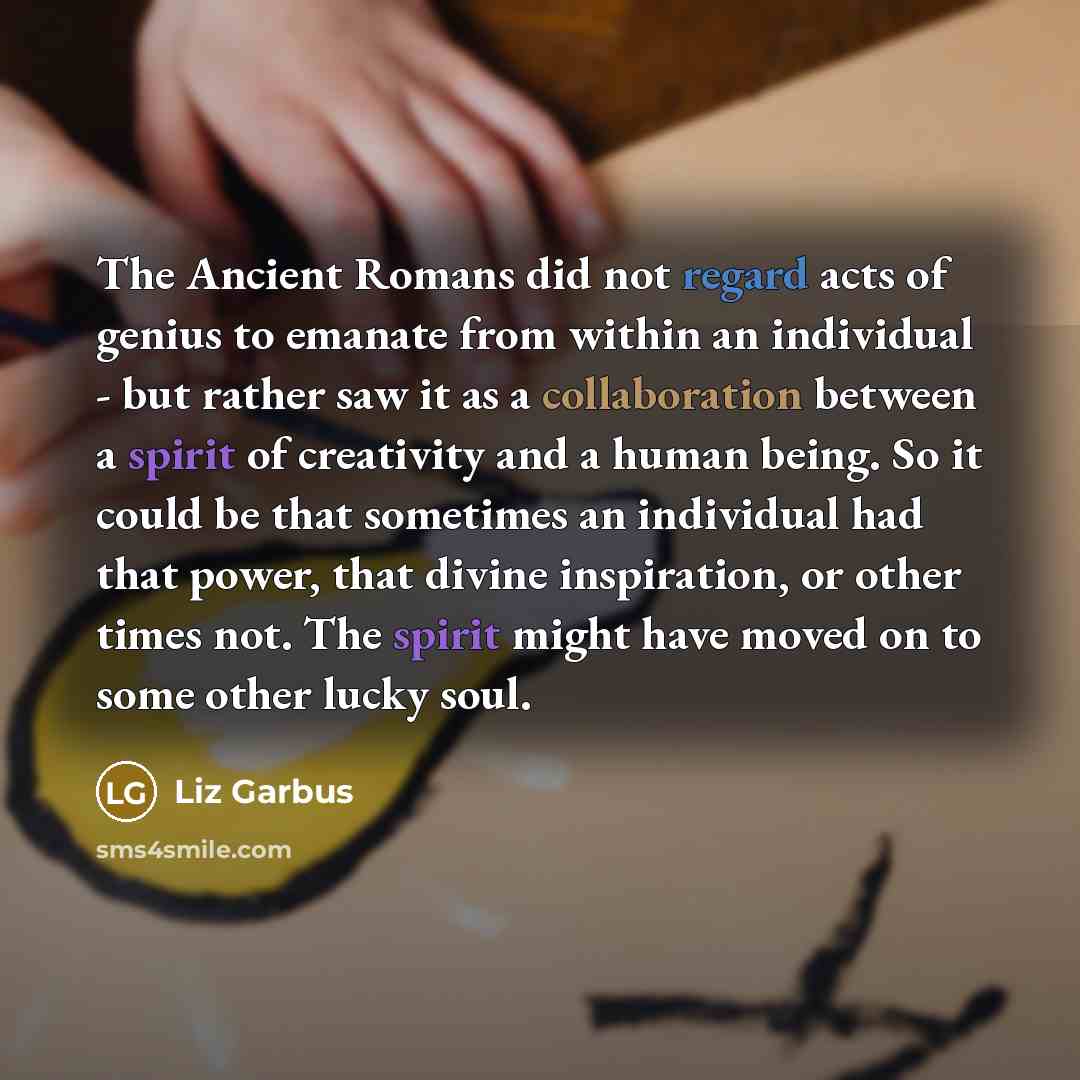 “The Ancient Romans did not regard acts of genius to emanate from within an individual - but rather saw it as a collaboration between a spirit of creativity and a human being. So it could be that sometimes an individual had that power, that divine inspiration, or other times not. The spirit might…” quote by Liz Garbus