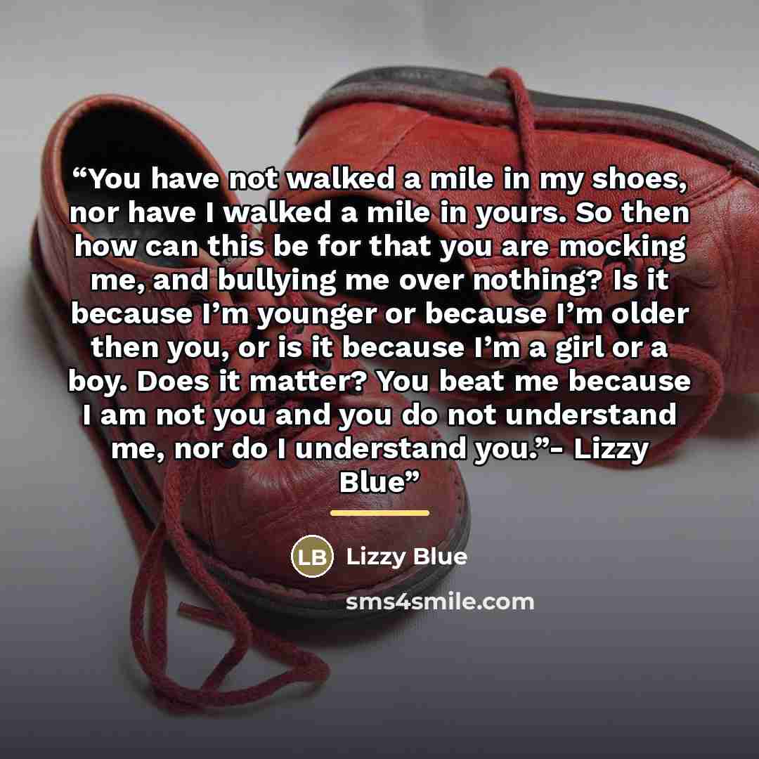 “You have not walked a mile in my shoes, nor have I walked a mile in yours. So then how can this be for that you are mocking me, and bullying me over nothing? Is it because I’m younger or because I’m older then you, or is it because I’m a girl or a boy. Does it matter? You beat me because I am not…” quote by Lizzy Blue