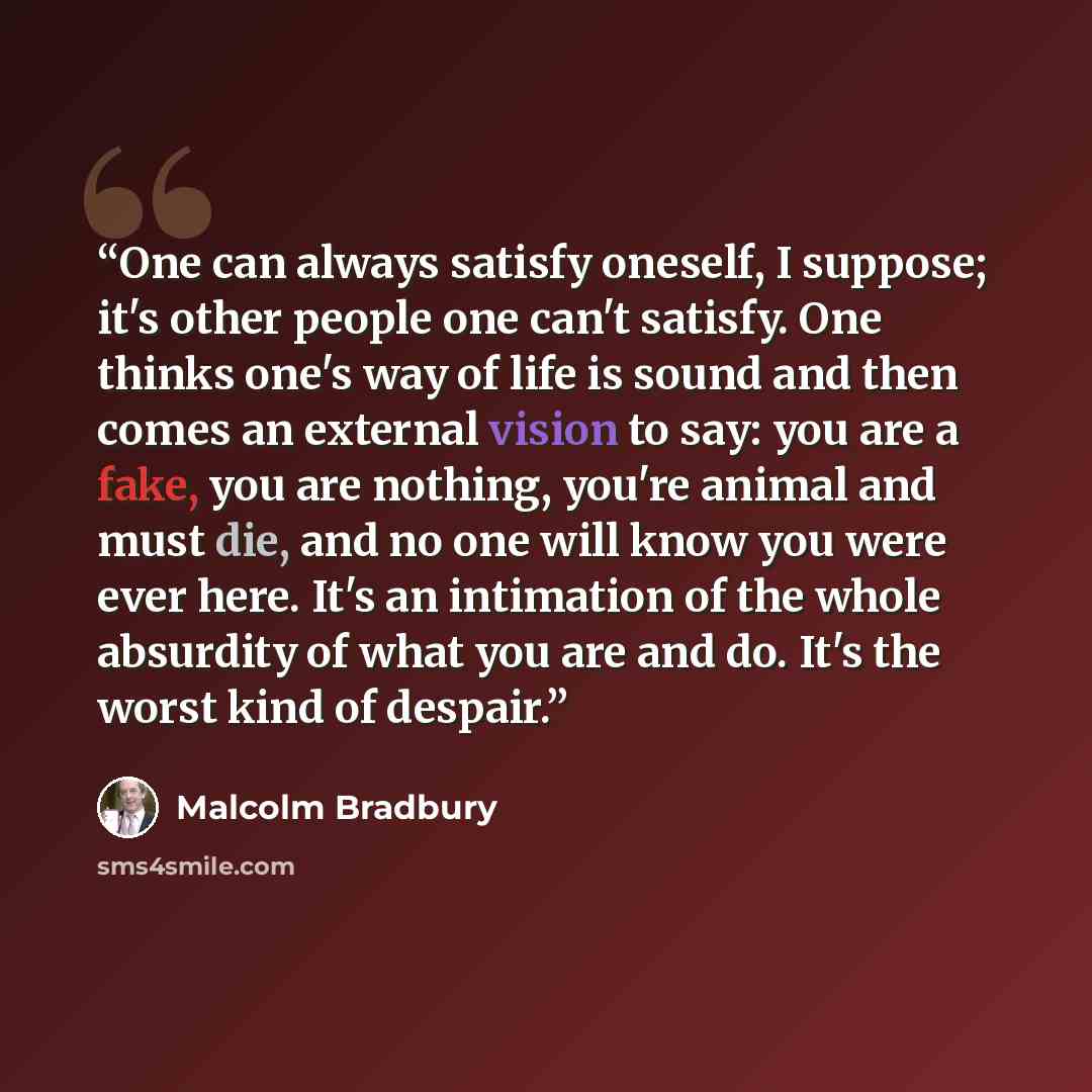 “One can always satisfy oneself, I suppose; it's other people one can't satisfy. One thinks one's way of life is sound and then comes an external vision to say: you are a fake, you are nothing, you're animal and must die, and no one will know you were ever here. It's an intimation of the whole…” quote by Malcolm Bradbury