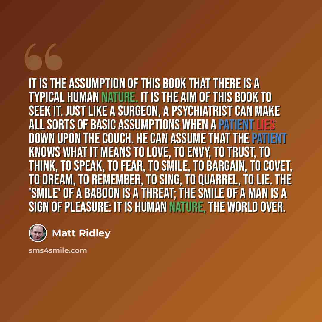 “It is the assumption of this book that there is a typical human nature. It is the aim of this book to seek it. Just like a surgeon, a psychiatrist can make all sorts of basic assumptions when a patient lies down upon the couch. He can assume that the patient knows what it means to love, to envy…” quote by Matt Ridley