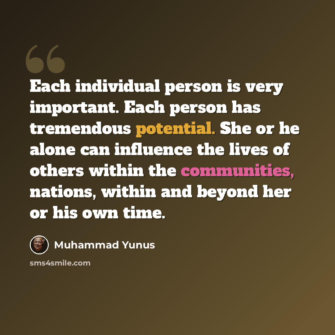 “Each individual person is very important. Each person has tremendous potential. She or he alone can influence the lives of others within the communities, nations, within and beyond her or his own time.” quote by Muhammad Yunus