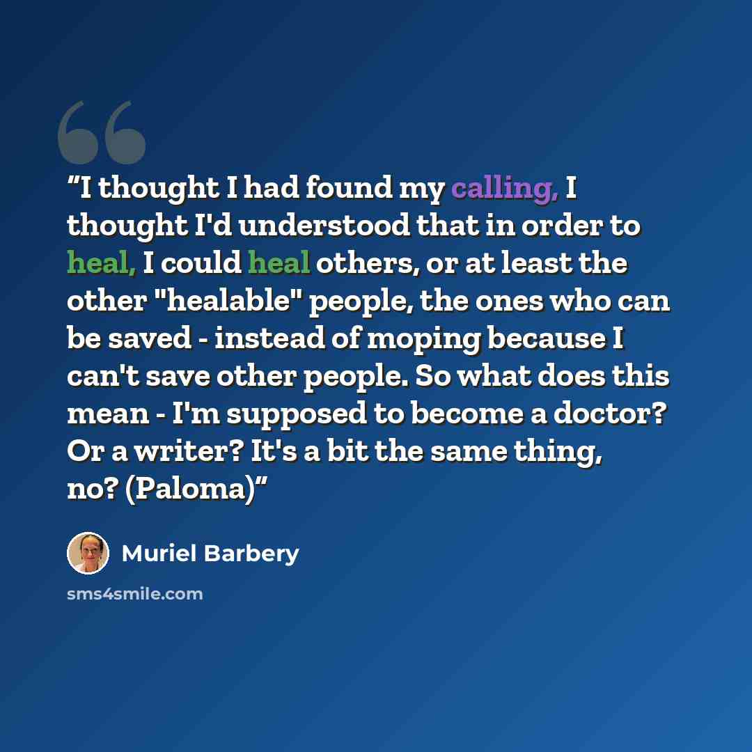 “I thought I had found my calling, I thought I'd understood that in order to heal, I could heal others, or at least the other "healable" people, the ones who can be saved - instead of moping because I can't save other people. So what does this mean - I'm supposed to become a doctor? Or a writer?…” quote by Muriel Barbery