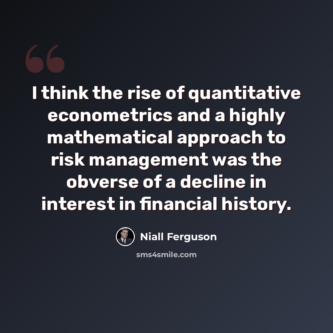 “I think the rise of quantitative econometrics and a highly mathematical approach to risk management was the obverse of a decline in interest in financial history.” quote by Niall Ferguson