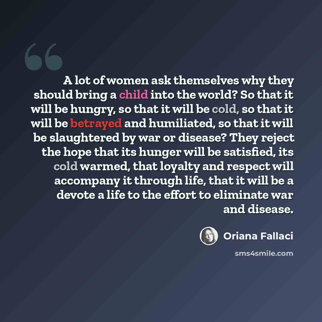 “A lot of women ask themselves why they should bring a child into the world? So that it will be hungry, so that it will be cold, so that it will be betrayed and humiliated, so that it will be slaughtered by war or disease? They reject the hope that its hunger will be satisfied, its cold warmed…” quote by Oriana Fallaci