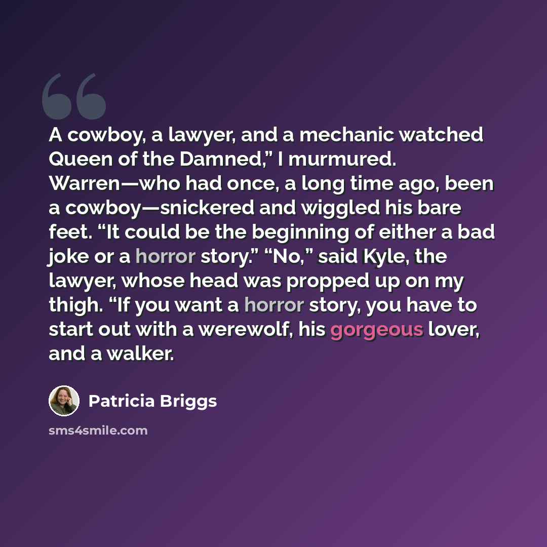 “A cowboy, a lawyer, and a mechanic watched Queen of the Damned,” I murmured. Warren—who had once, a long time ago, been a cowboy—snickered and wiggled his bare feet. “It could be the beginning of either a bad joke or a horror story.” “No,” said Kyle, the lawyer, whose head was propped up on my…” quote by Patricia Briggs