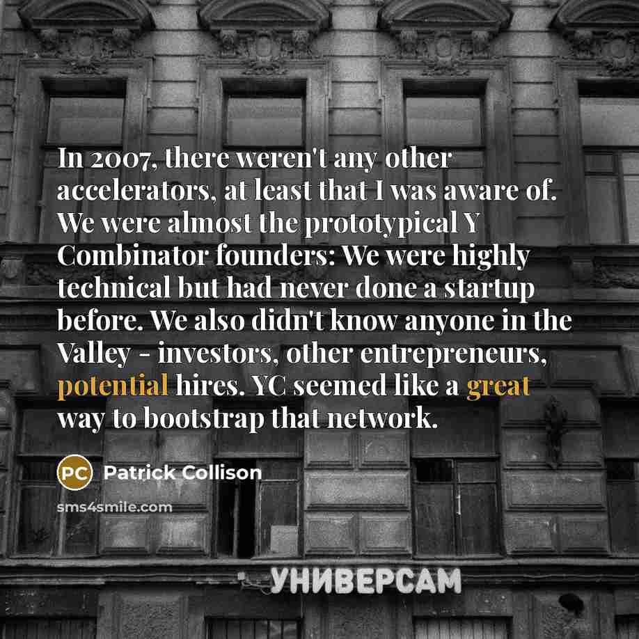 “In 2007, there weren't any other accelerators, at least that I was aware of. We were almost the prototypical Y Combinator founders: We were highly technical but had never done a startup before. We also didn't know anyone in the Valley - investors, other entrepreneurs, potential hires. YC seemed…” quote by Patrick Collison